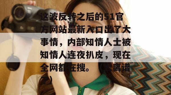这波反转之后的51官方网站最新入口出了大事情，内部知情人士被知情人连夜扒皮，现在全网都在搜。（太离谱了）