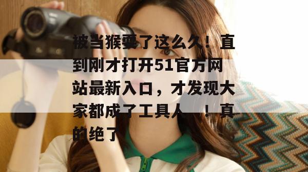 被当猴耍了这么久！直到刚才打开51官方网站最新入口，才发现大家都成了工具人。！真的绝了