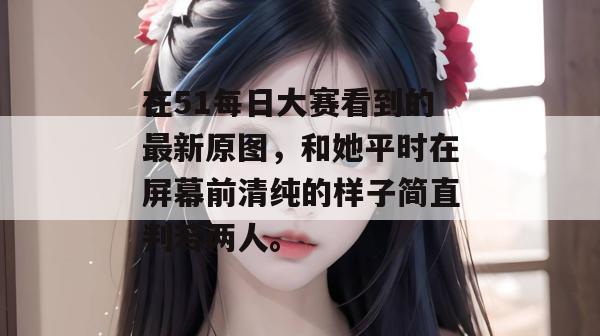 在51每日大赛看到的最新原图，和她平时在屏幕前清纯的样子简直判若两人。