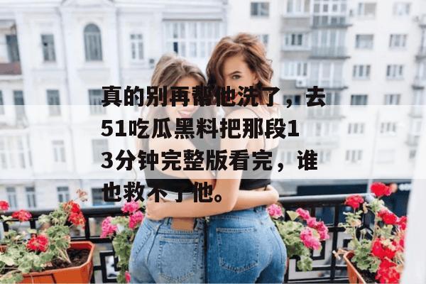 真的别再帮他洗了，去51吃瓜黑料把那段13分钟完整版看完，谁也救不了他。